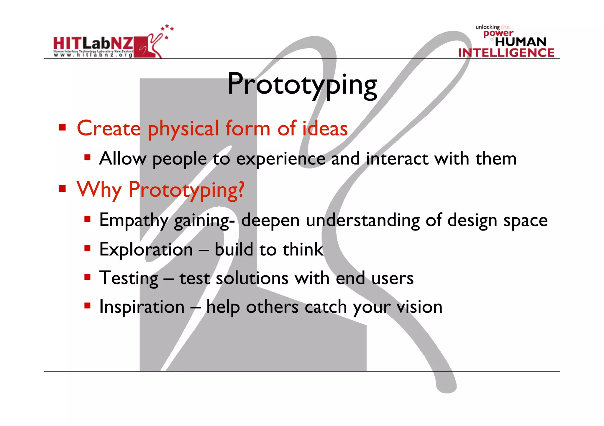 Prototyping
  Create physical form of ideas
  Allow people to experience and interact with them
  Why Prototyping?
  Empathy gaining- deepen understanding of design space
  Exploration – build to think
  Testing – test solutions with end users
  Inspiration – help others catch your vision
 