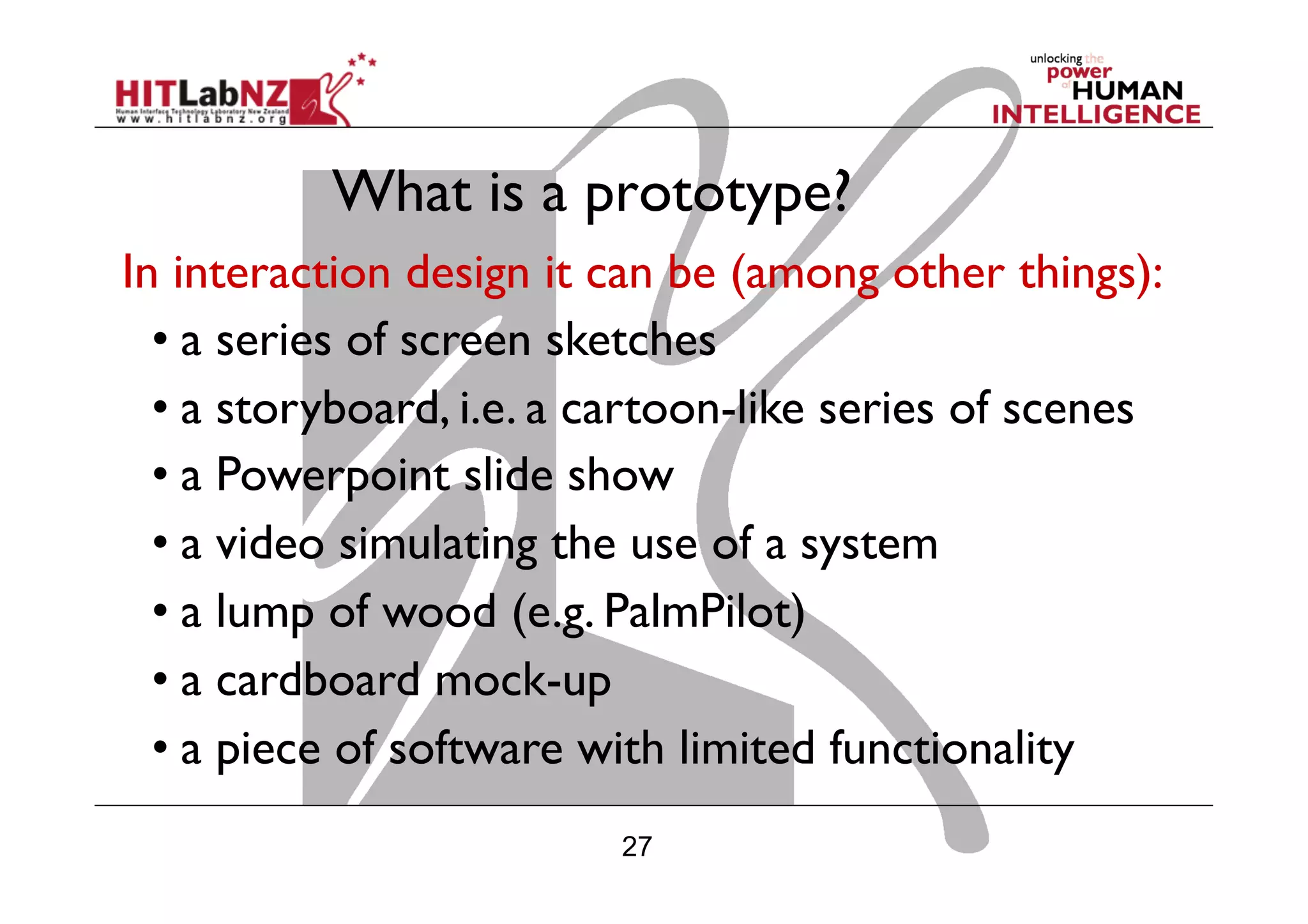 27
What is a prototype?
In interaction design it can be (among other things):
• a series of screen sketches
• a storyboard, i.e. a cartoon-like series of scenes
• a Powerpoint slide show
• a video simulating the use of a system
• a lump of wood (e.g. PalmPilot)
• a cardboard mock-up
• a piece of software with limited functionality
 