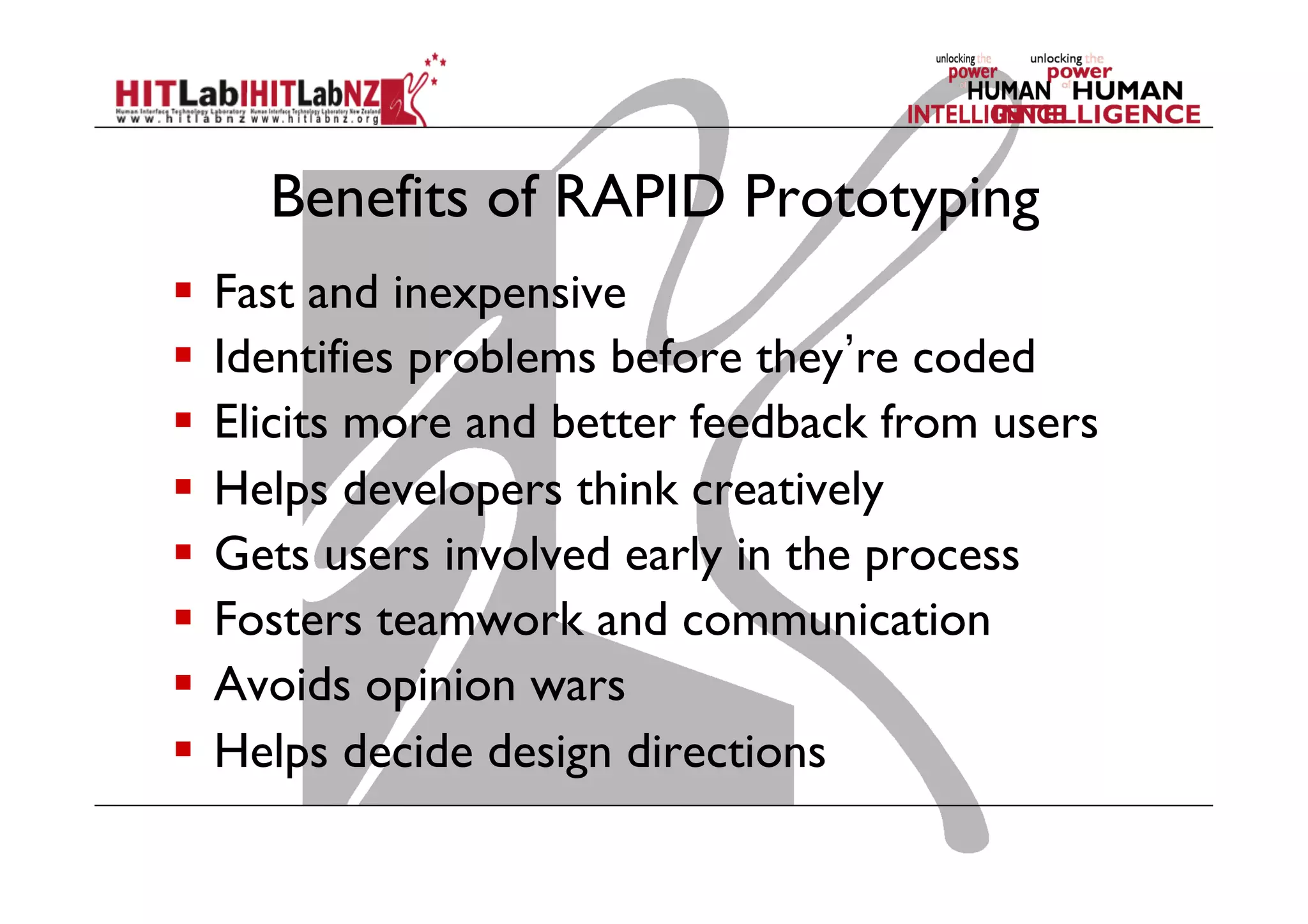 Benefits of RAPID Prototyping
  Fast and inexpensive
  Identifies problems before they re coded
  Elicits more and better feedback from users
  Helps developers think creatively
  Gets users involved early in the process
  Fosters teamwork and communication
  Avoids opinion wars
  Helps decide design directions
 