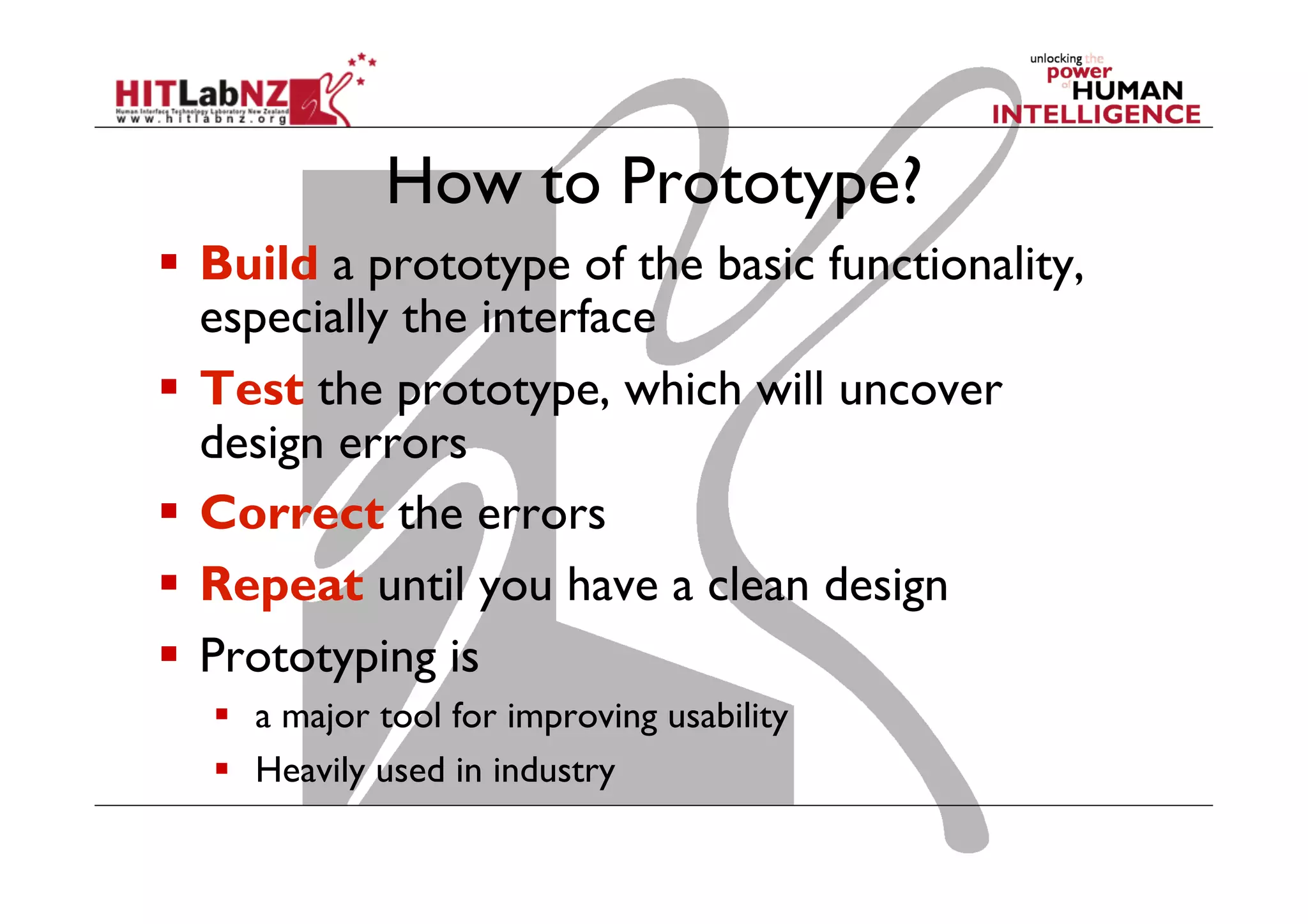 How to Prototype?
  Build a prototype of the basic functionality,
especially the interface
  Test the prototype, which will uncover
design errors
  Correct the errors
  Repeat until you have a clean design
  Prototyping is
  a major tool for improving usability
  Heavily used in industry 31
 