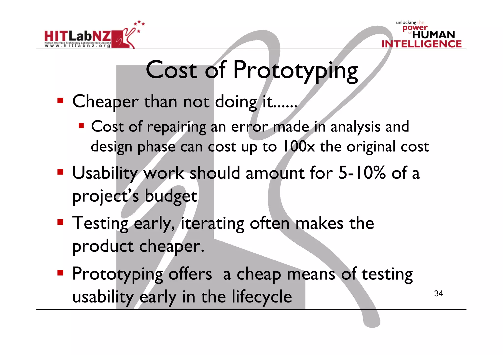 Cost of Prototyping
  Cheaper than not doing it......
  Cost of repairing an error made in analysis and
design phase can cost up to 100x the original cost
  Usability work should amount for 5-10% of a
project’s budget
  Testing early, iterating often makes the
product cheaper.
  Prototyping offers a cheap means of testing
usability early in the lifecycle 34
 