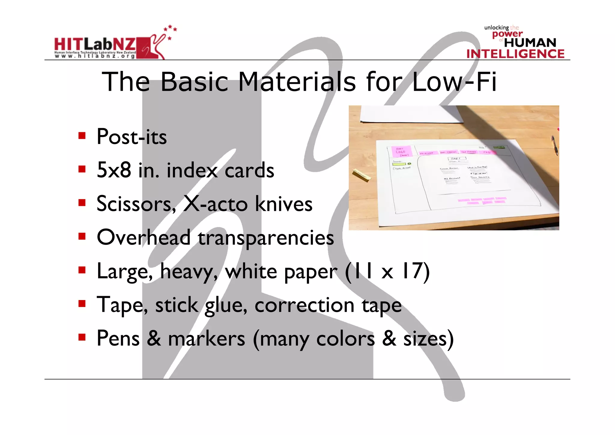 The Basic Materials for Low-Fi
  Post-its
  5x8 in. index cards
  Scissors, X-acto knives
  Overhead transparencies
  Large, heavy, white paper (11 x 17)
  Tape, stick glue, correction tape
  Pens & markers (many colors & sizes)
 