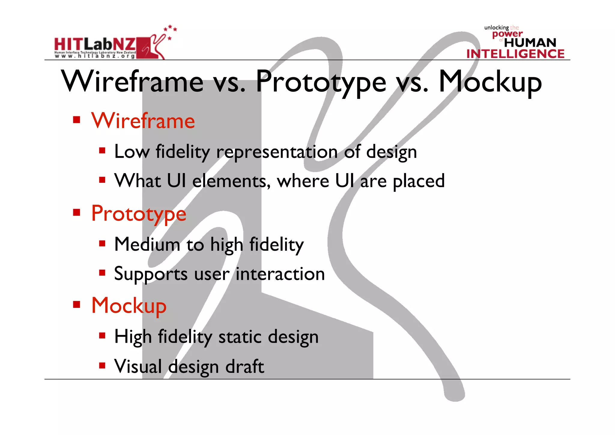 Wireframe vs. Prototype vs. Mockup
  Wireframe
  Low fidelity representation of design
  What UI elements, where UI are placed
  Prototype
  Medium to high fidelity
  Supports user interaction
  Mockup
  High fidelity static design
  Visual design draft
 