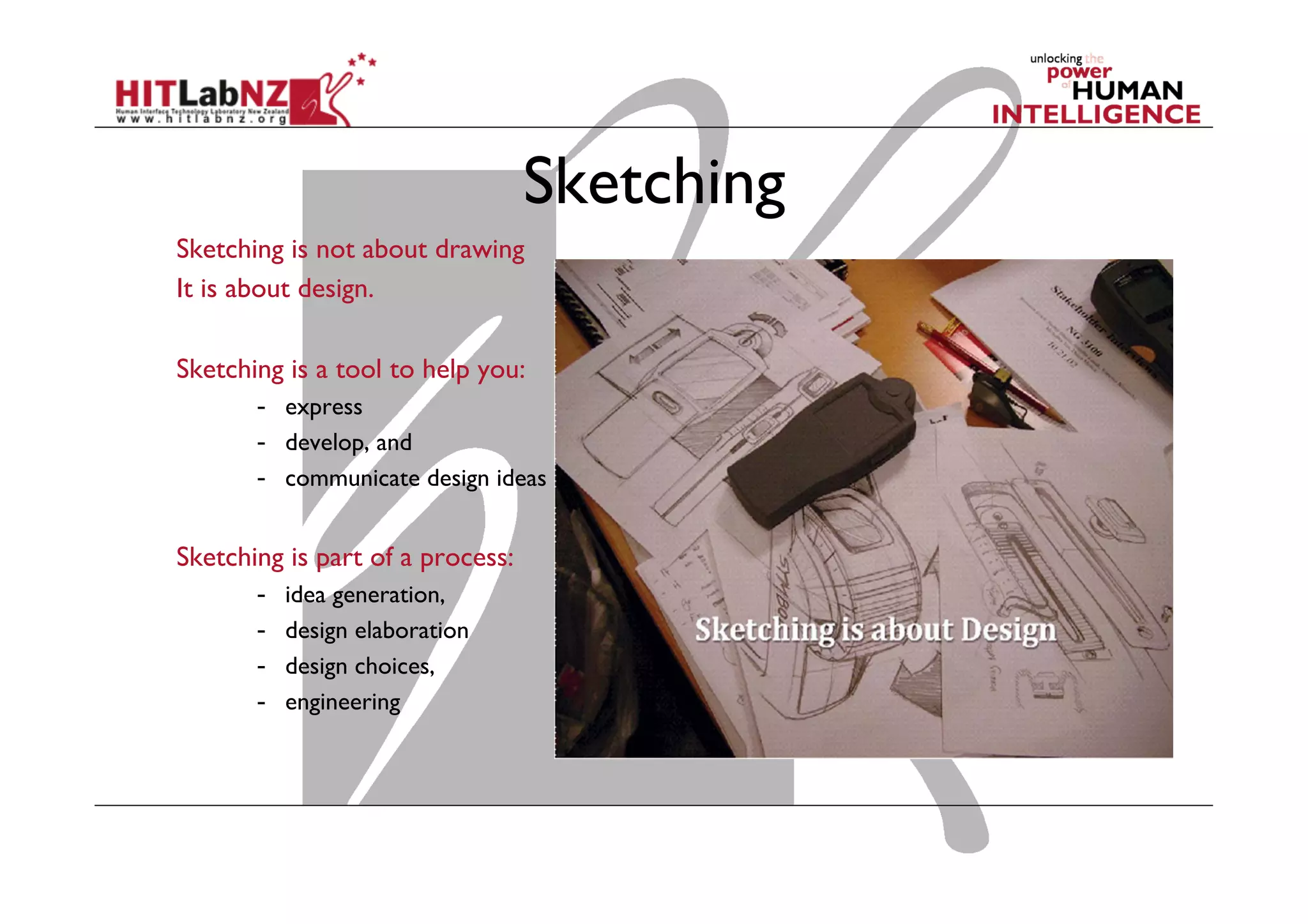 Sketching
Sketching is not about drawing
It is about design.
Sketching is a tool to help you:
-  express
-  develop, and
-  communicate design ideas
Sketching is part of a process:
-  idea generation,
-  design elaboration
-  design choices,
-  engineering
 