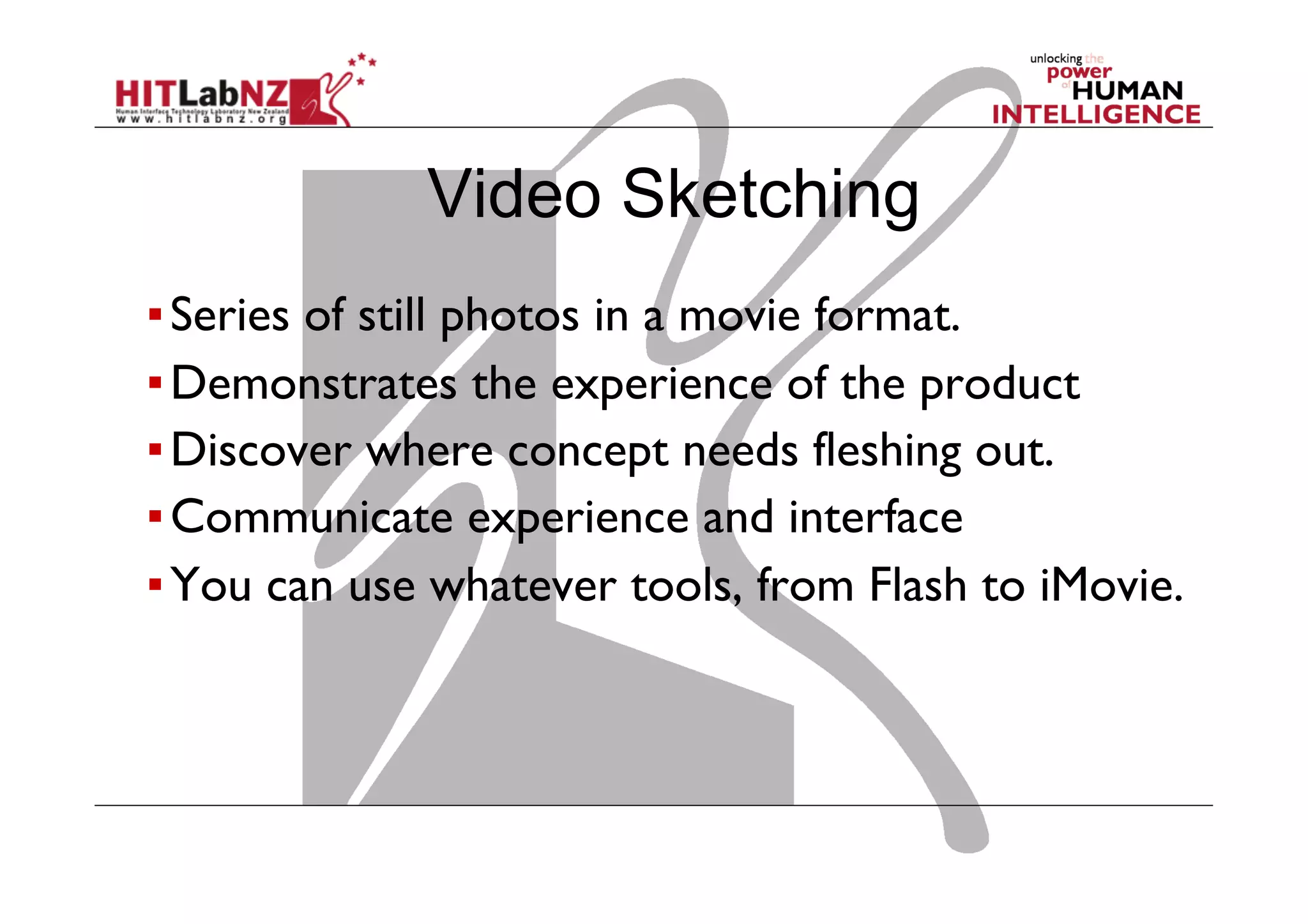▪ Series of still photos in a movie format.
▪ Demonstrates the experience of the product
▪ Discover where concept needs fleshing out.
▪ Communicate experience and interface
▪ You can use whatever tools, from Flash to iMovie.
Video Sketching
 