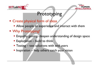 Prototyping
  Create physical form of ideas
  Allow people to experience and interact with them
  Why Prototyping?
  Empathy gaining- deepen understanding of design space
  Exploration – build to think
  Testing – test solutions with end users
  Inspiration – help others catch your vision
 