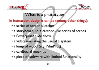 27
What is a prototype?
In interaction design it can be (among other things):
• a series of screen sketches
• a storyboard, i.e. a cartoon-like series of scenes
• a Powerpoint slide show
• a video simulating the use of a system
• a lump of wood (e.g. PalmPilot)
• a cardboard mock-up
• a piece of software with limited functionality
 