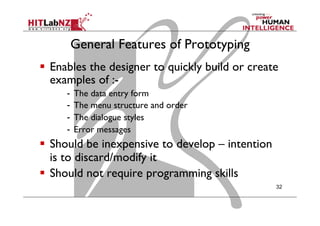 General Features of Prototyping
  Enables the designer to quickly build or create
examples of :-
-  The data entry form
-  The menu structure and order
-  The dialogue styles
-  Error messages
  Should be inexpensive to develop – intention
is to discard/modify it
  Should not require programming skills
32
 