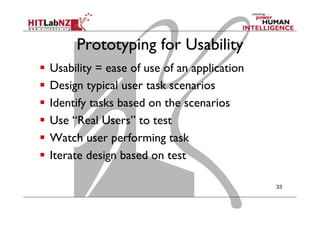 Prototyping for Usability
  Usability = ease of use of an application
  Design typical user task scenarios
  Identify tasks based on the scenarios
  Use “Real Users” to test
  Watch user performing task
  Iterate design based on test
33
 