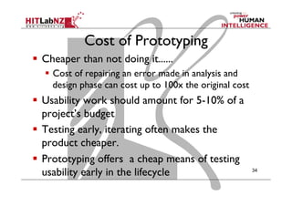 Cost of Prototyping
  Cheaper than not doing it......
  Cost of repairing an error made in analysis and
design phase can cost up to 100x the original cost
  Usability work should amount for 5-10% of a
project’s budget
  Testing early, iterating often makes the
product cheaper.
  Prototyping offers a cheap means of testing
usability early in the lifecycle 34
 