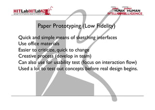 Paper Prototyping (Low Fidelity)
Quick and simple means of sketching interfaces
Use office materials
Easier to criticize, quick to change
Creative process (develop in team)
Can also use for usability test (focus on interaction flow)
Used a lot to test out concepts before real design begins.
 