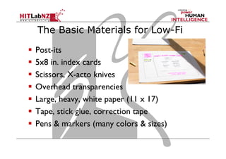 The Basic Materials for Low-Fi
  Post-its
  5x8 in. index cards
  Scissors, X-acto knives
  Overhead transparencies
  Large, heavy, white paper (11 x 17)
  Tape, stick glue, correction tape
  Pens & markers (many colors & sizes)
 
