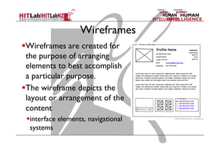Wireframes
 Wireframes are created for
the purpose of arranging
elements to best accomplish
a particular purpose.
 The wireframe depicts the
layout or arrangement of the
content
 interface elements, navigational
systems
 
