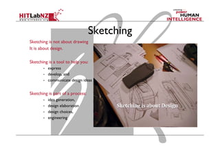 Sketching
Sketching is not about drawing
It is about design.
Sketching is a tool to help you:
-  express
-  develop, and
-  communicate design ideas
Sketching is part of a process:
-  idea generation,
-  design elaboration
-  design choices,
-  engineering
 