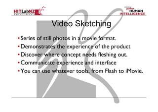 ▪ Series of still photos in a movie format.
▪ Demonstrates the experience of the product
▪ Discover where concept needs fleshing out.
▪ Communicate experience and interface
▪ You can use whatever tools, from Flash to iMovie.
Video Sketching
 