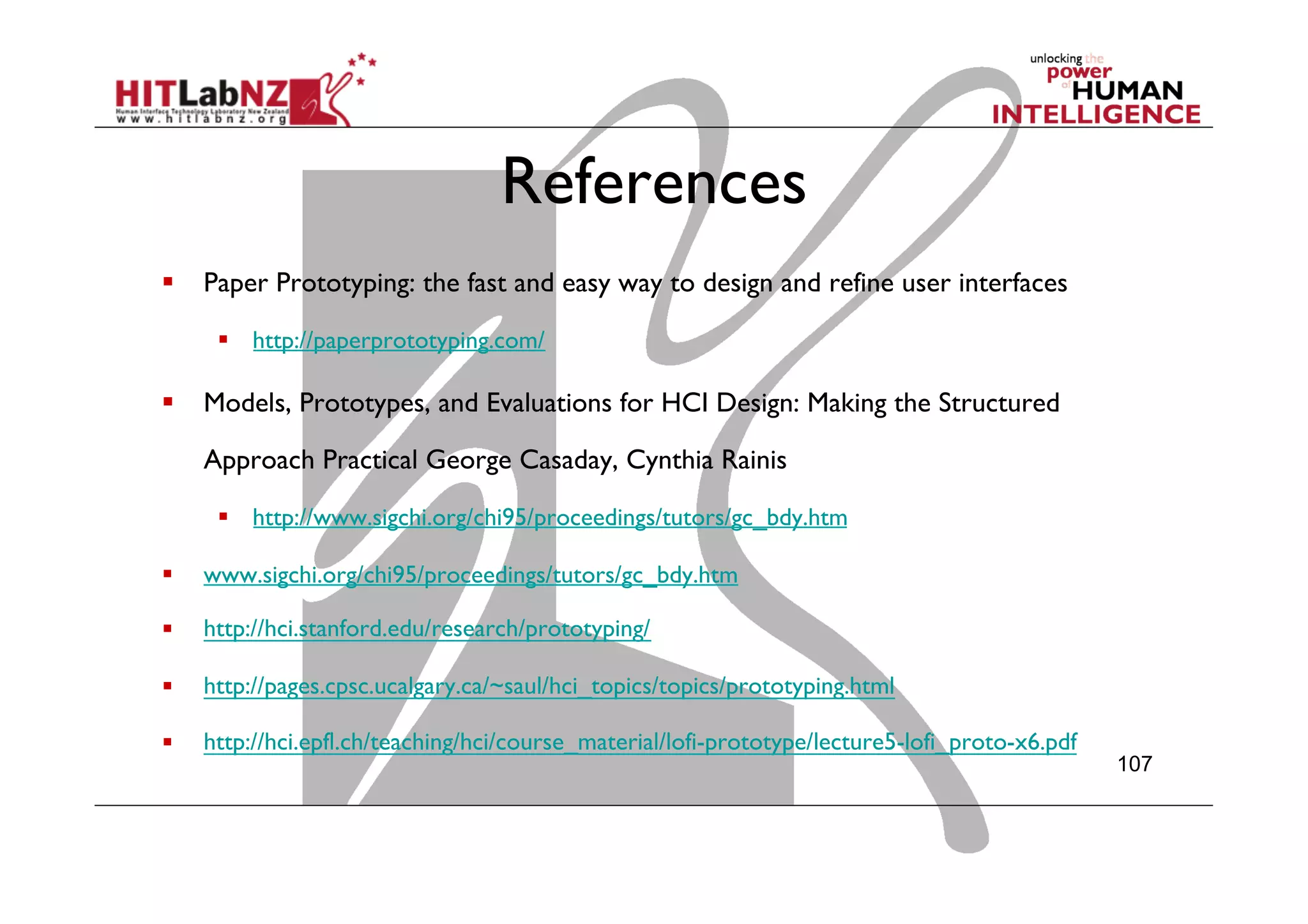 References
  Paper Prototyping: the fast and easy way to design and refine user interfaces
  http://paperprototyping.com/
  Models, Prototypes, and Evaluations for HCI Design: Making the Structured
Approach Practical George Casaday, Cynthia Rainis
  http://www.sigchi.org/chi95/proceedings/tutors/gc_bdy.htm
  www.sigchi.org/chi95/proceedings/tutors/gc_bdy.htm
  http://hci.stanford.edu/research/prototyping/
  http://pages.cpsc.ucalgary.ca/~saul/hci_topics/topics/prototyping.html
  http://hci.epfl.ch/teaching/hci/course_material/lofi-prototype/lecture5-lofi_proto-x6.pdf
  
107
 