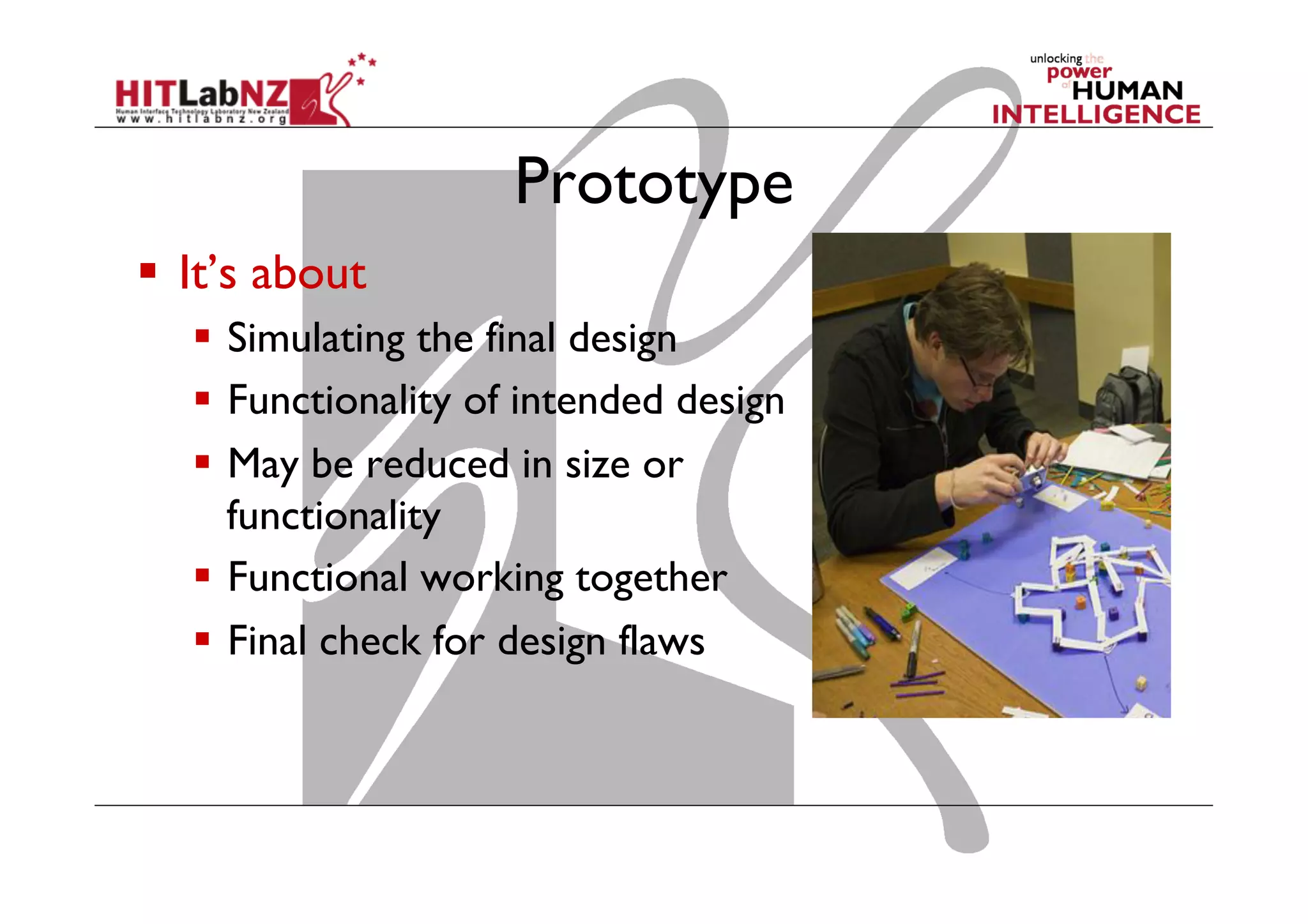 Prototype
  It’s about
  Simulating the final design
  Functionality of intended design
  May be reduced in size or
functionality
  Functional working together
  Final check for design flaws
 