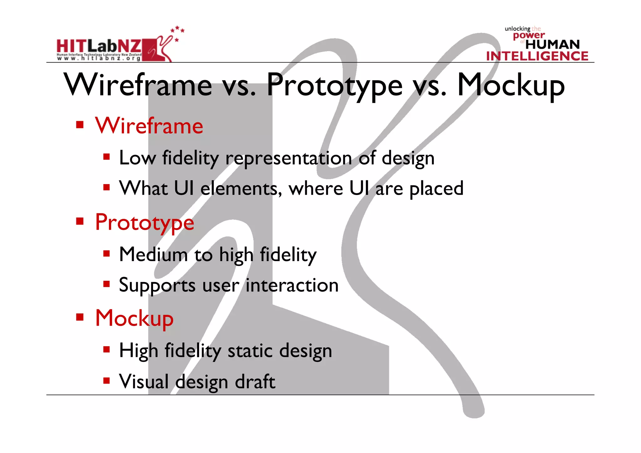 Wireframe vs. Prototype vs. Mockup
  Wireframe
  Low fidelity representation of design
  What UI elements, where UI are placed
  Prototype
  Medium to high fidelity
  Supports user interaction
  Mockup
  High fidelity static design
  Visual design draft
 