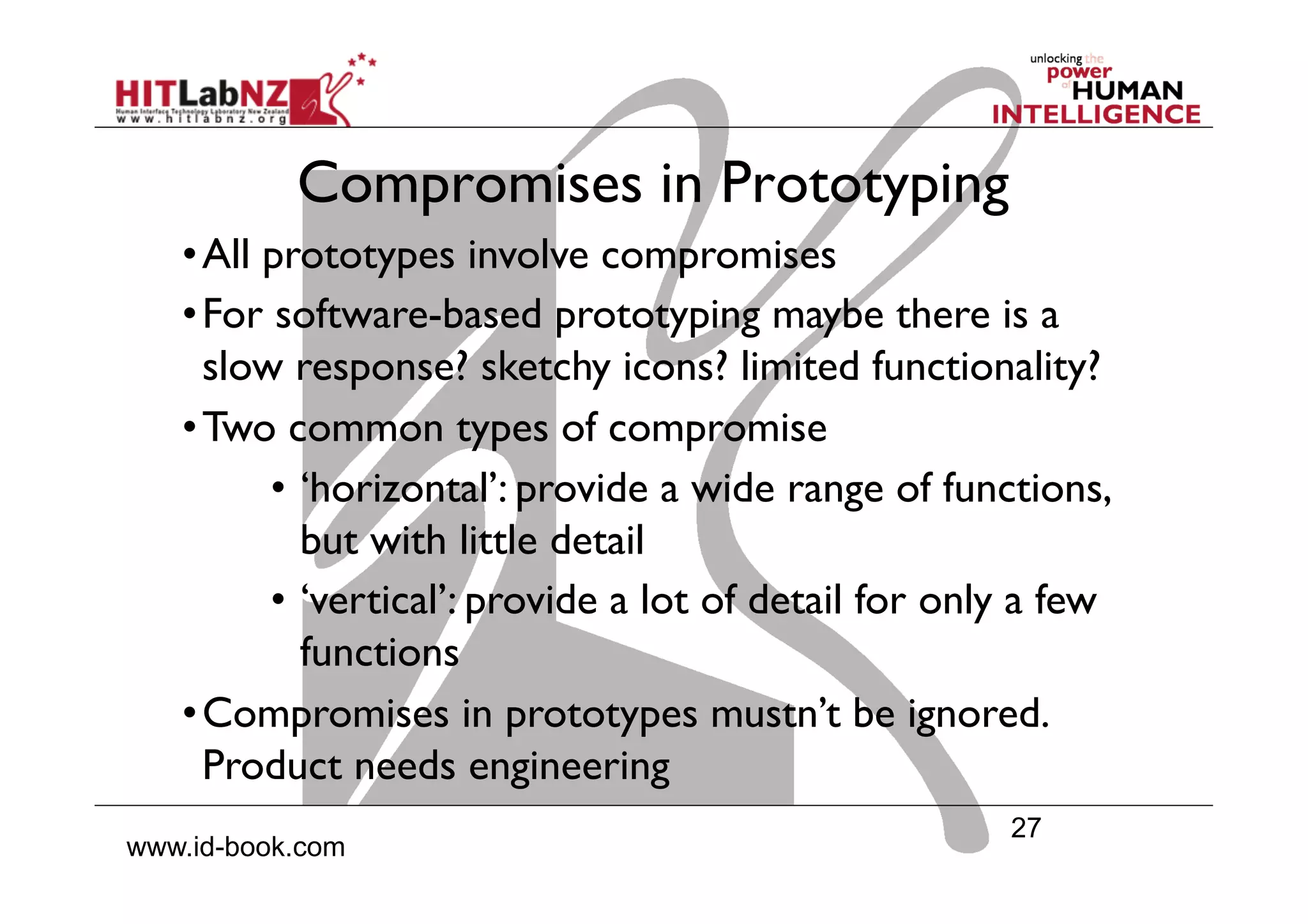 27
www.id-book.com
Compromises in Prototyping
• All prototypes involve compromises
• For software-based prototyping maybe there is a
slow response? sketchy icons? limited functionality?
• Two common types of compromise
•  ‘horizontal’: provide a wide range of functions,
but with little detail
•  ‘vertical’: provide a lot of detail for only a few
functions
• Compromises in prototypes mustn’t be ignored.
Product needs engineering
 