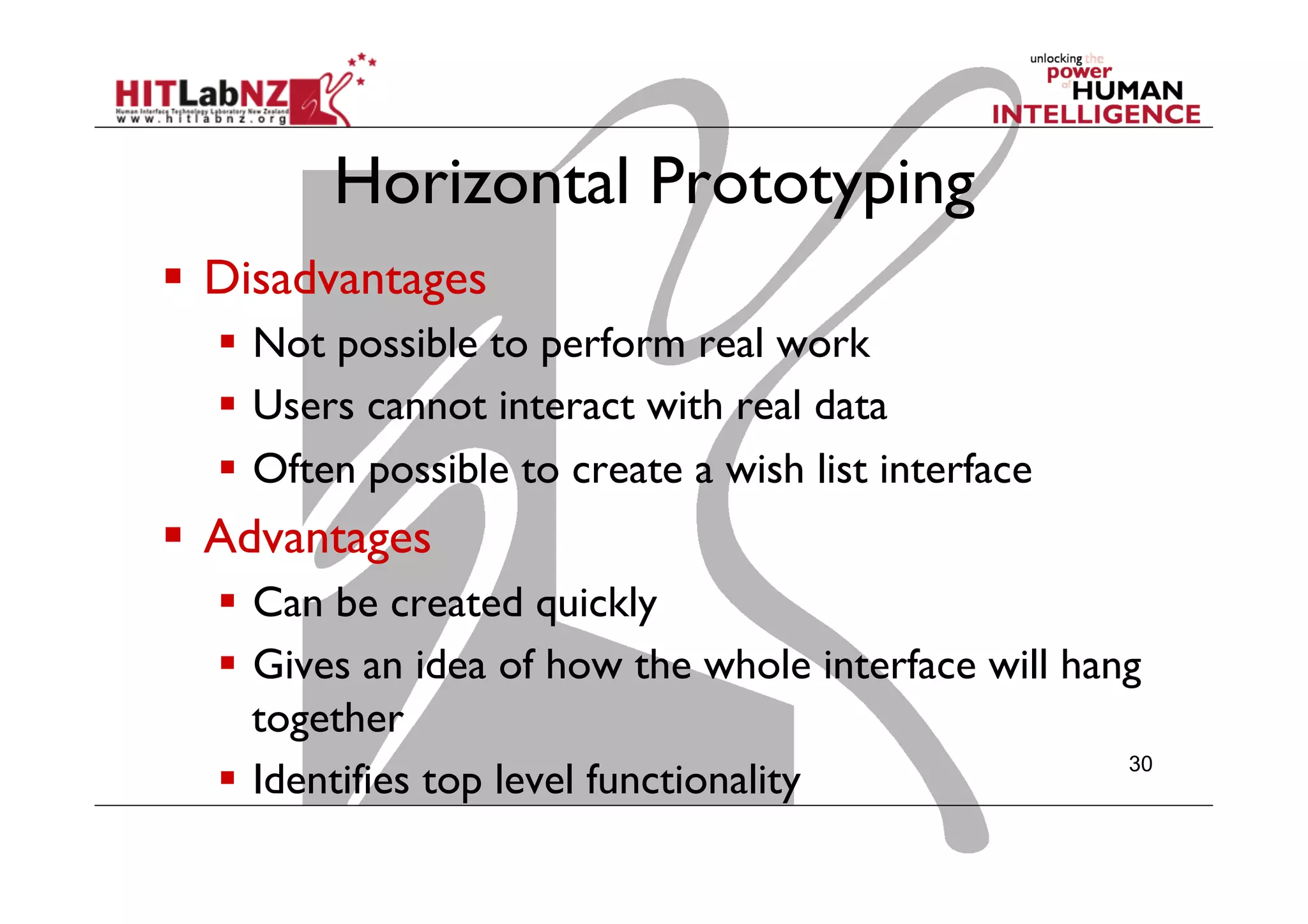 Horizontal Prototyping
  Disadvantages
  Not possible to perform real work
  Users cannot interact with real data
  Often possible to create a wish list interface
  Advantages
  Can be created quickly
  Gives an idea of how the whole interface will hang
together
  Identifies top level functionality
30
 