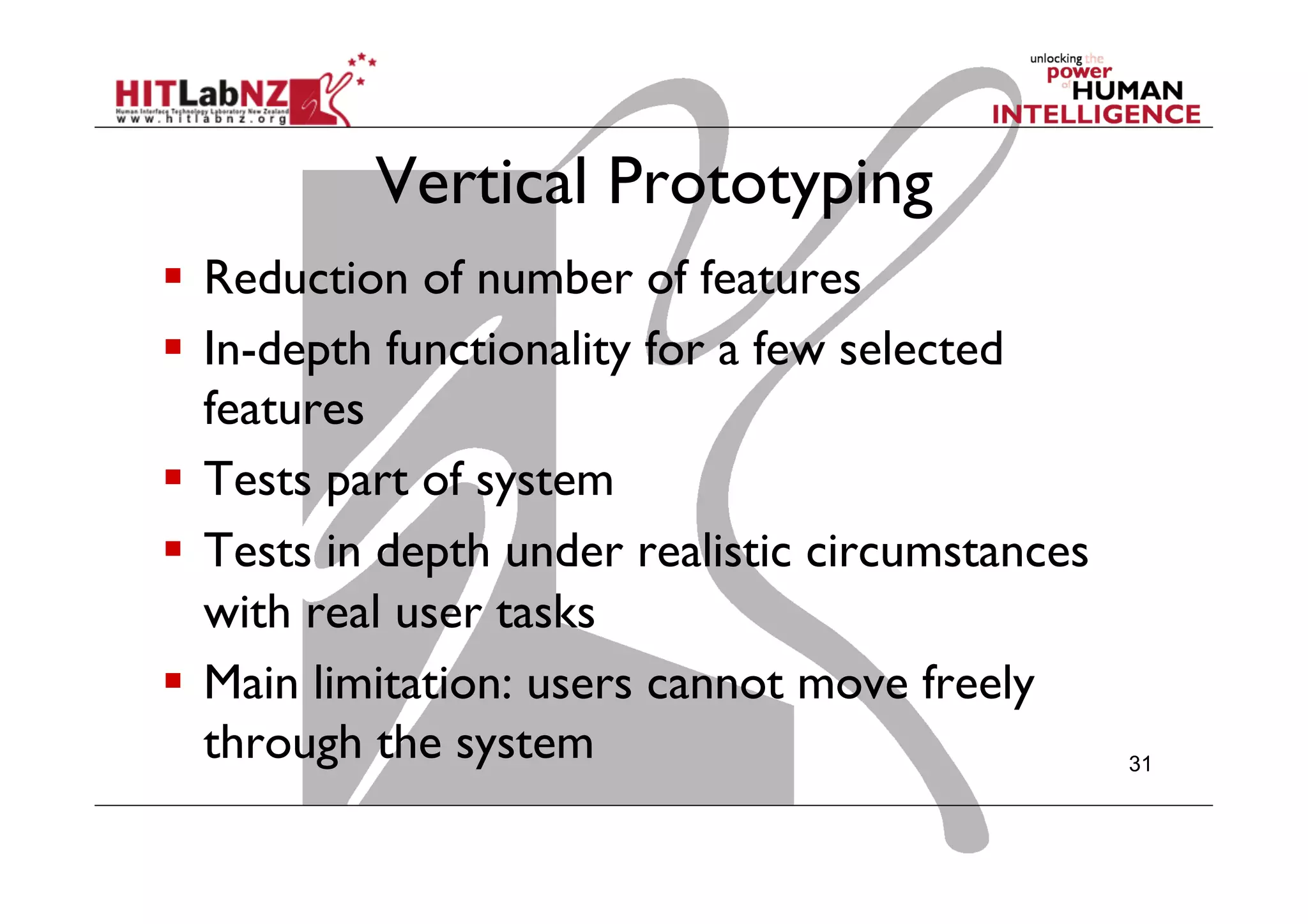 Vertical Prototyping
  Reduction of number of features
  In-depth functionality for a few selected
features
  Tests part of system
  Tests in depth under realistic circumstances
with real user tasks
  Main limitation: users cannot move freely
through the system 31
 