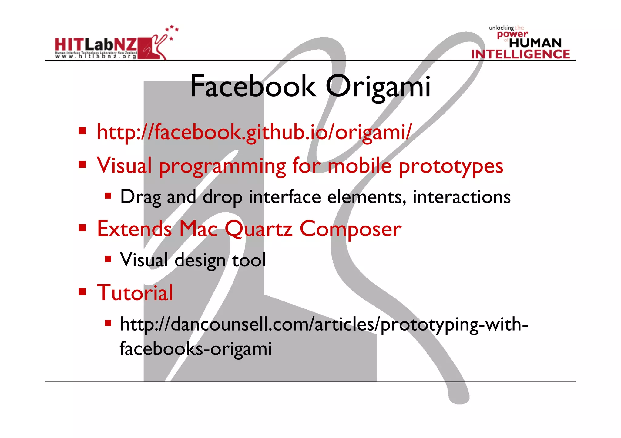 Facebook Origami
  http://facebook.github.io/origami/
  Visual programming for mobile prototypes
  Drag and drop interface elements, interactions
  Extends Mac Quartz Composer
  Visual design tool
  Tutorial
  http://dancounsell.com/articles/prototyping-with-
facebooks-origami
 