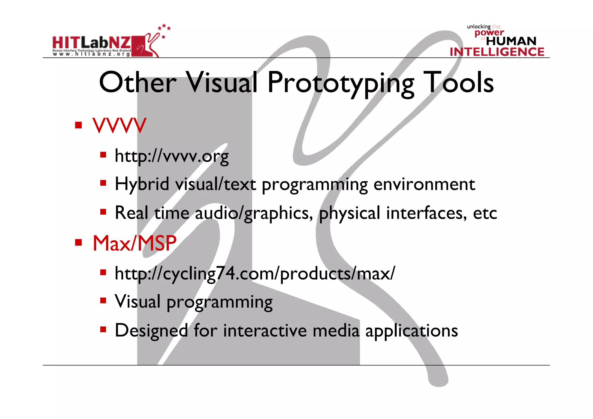 Other Visual Prototyping Tools
  VVVV
  http://vvvv.org
  Hybrid visual/text programming environment
  Real time audio/graphics, physical interfaces, etc
  Max/MSP
  http://cycling74.com/products/max/
  Visual programming
  Designed for interactive media applications
 