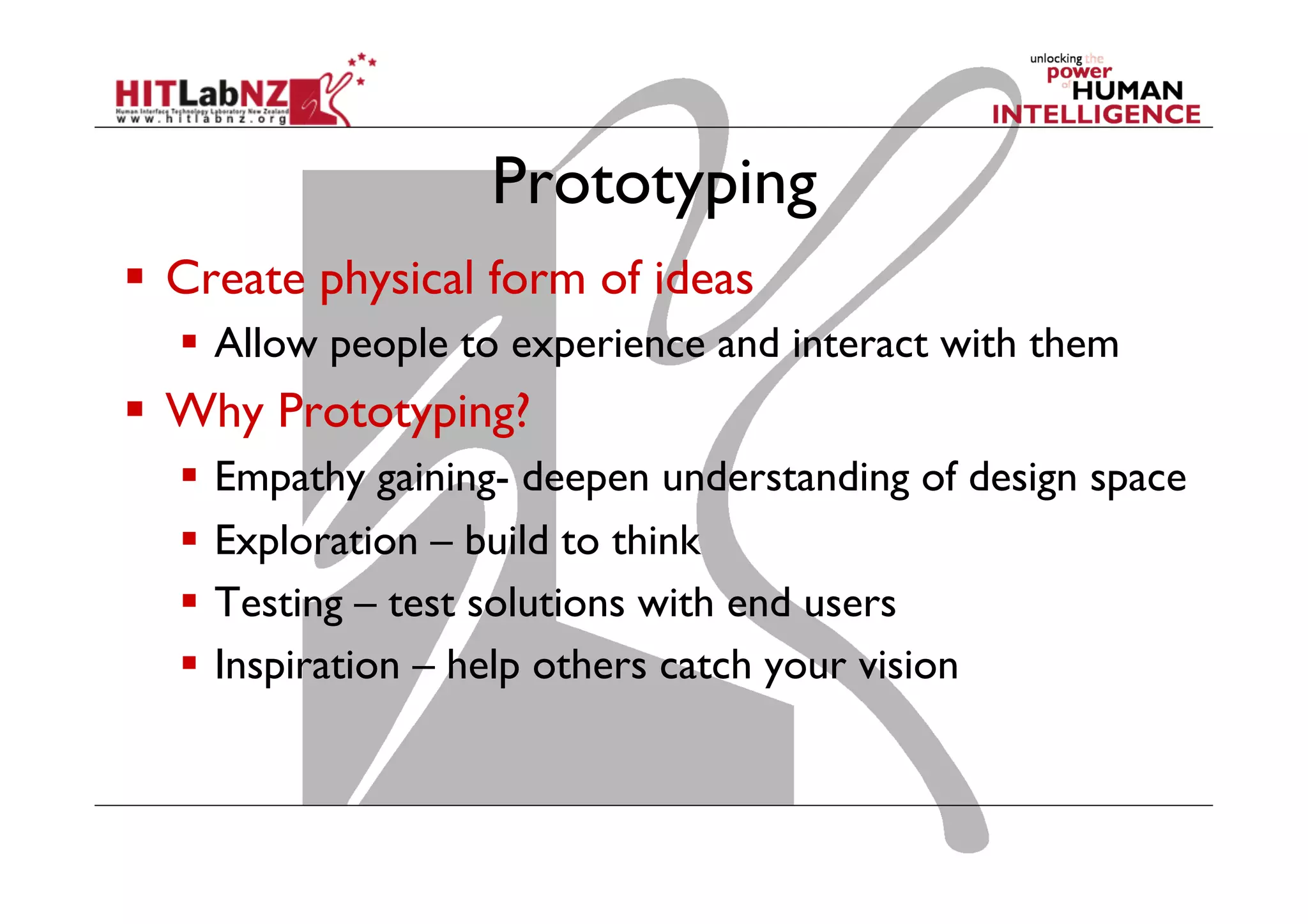 Prototyping
  Create physical form of ideas
  Allow people to experience and interact with them
  Why Prototyping?
  Empathy gaining- deepen understanding of design space
  Exploration – build to think
  Testing – test solutions with end users
  Inspiration – help others catch your vision
 