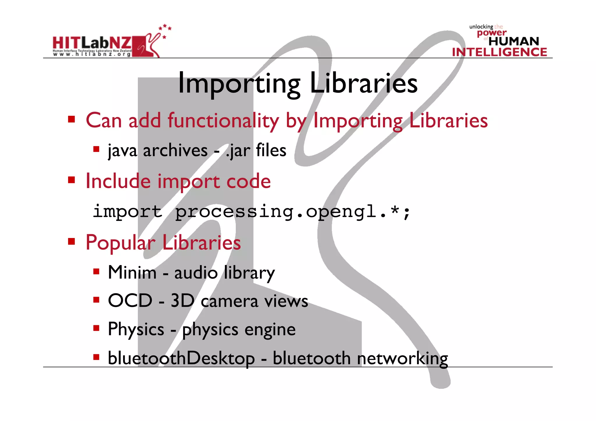 Importing Libraries
  Can add functionality by Importing Libraries
  java archives - .jar files
  Include import code
import processing.opengl.*;!
  Popular Libraries
  Minim - audio library
  OCD - 3D camera views
  Physics - physics engine
  bluetoothDesktop - bluetooth networking
 