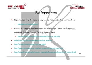 References
  Paper Prototyping: the fast and easy way to design and refine user interfaces
  http://paperprototyping.com/
  Models, Prototypes, and Evaluations for HCI Design: Making the Structured
Approach Practical George Casaday, Cynthia Rainis
  http://www.sigchi.org/chi95/proceedings/tutors/gc_bdy.htm
  www.sigchi.org/chi95/proceedings/tutors/gc_bdy.htm
  http://hci.stanford.edu/research/prototyping/
  http://pages.cpsc.ucalgary.ca/~saul/hci_topics/topics/prototyping.html
  http://hci.epfl.ch/teaching/hci/course_material/lofi-prototype/lecture5-lofi_proto-x6.pdf
  
107
 