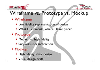 Wireframe vs. Prototype vs. Mockup
  Wireframe
  Low fidelity representation of design
  What UI elements, where UI are placed
  Prototype
  Medium to high fidelity
  Supports user interaction
  Mockup
  High fidelity static design
  Visual design draft
 