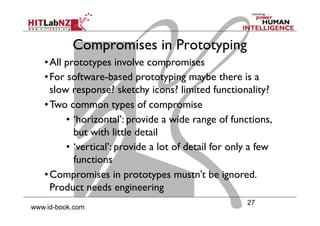 27
www.id-book.com
Compromises in Prototyping
• All prototypes involve compromises
• For software-based prototyping maybe there is a
slow response? sketchy icons? limited functionality?
• Two common types of compromise
•  ‘horizontal’: provide a wide range of functions,
but with little detail
•  ‘vertical’: provide a lot of detail for only a few
functions
• Compromises in prototypes mustn’t be ignored.
Product needs engineering
 