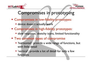 Compromises in prototyping
  Compromises in low-fidelity prototypes:
  device doesn't actually work
  Compromises in high-fidelity prototypes:
  slow response, sketchy icons, limited functionality
  Two common types of compromise
  ‘horizontal’: provide a wide range of functions, but
with little detail
  ‘vertical’: provide a lot of detail for only a few
functions
 