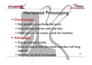 Horizontal Prototyping
  Disadvantages
  Not possible to perform real work
  Users cannot interact with real data
  Often possible to create a wish list interface
  Advantages
  Can be created quickly
  Gives an idea of how the whole interface will hang
together
  Identifies top level functionality
30
 