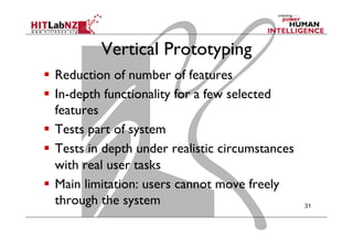 Vertical Prototyping
  Reduction of number of features
  In-depth functionality for a few selected
features
  Tests part of system
  Tests in depth under realistic circumstances
with real user tasks
  Main limitation: users cannot move freely
through the system 31
 