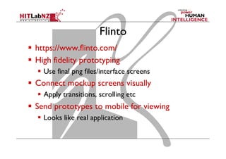 Flinto
  https://www.flinto.com/
  High fidelity prototyping
  Use final png files/interface screens
  Connect mockup screens visually
  Apply transitions, scrolling etc
  Send prototypes to mobile for viewing
  Looks like real application
 