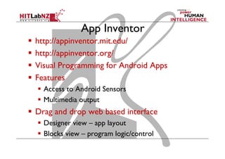 App Inventor
  http://appinventor.mit.edu/
  http://appinventor.org/
  Visual Programming for Android Apps
  Features
  Access to Android Sensors
  Multimedia output
  Drag and drop web based interface
  Designer view – app layout
  Blocks view – program logic/control
 