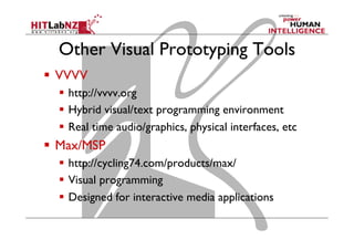 Other Visual Prototyping Tools
  VVVV
  http://vvvv.org
  Hybrid visual/text programming environment
  Real time audio/graphics, physical interfaces, etc
  Max/MSP
  http://cycling74.com/products/max/
  Visual programming
  Designed for interactive media applications
 