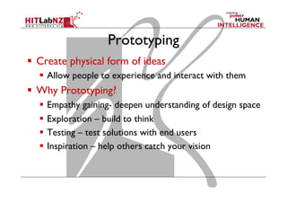 Prototyping
  Create physical form of ideas
  Allow people to experience and interact with them
  Why Prototyping?
  Empathy gaining- deepen understanding of design space
  Exploration – build to think
  Testing – test solutions with end users
  Inspiration – help others catch your vision
 