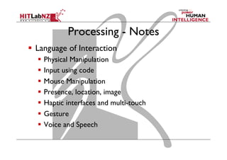 Processing - Notes
  Language of Interaction
  Physical Manipulation
  Input using code
  Mouse Manipulation
  Presence, location, image
  Haptic interfaces and multi-touch
  Gesture
  Voice and Speech
 