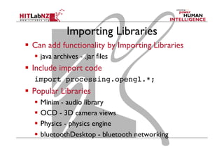 Importing Libraries
  Can add functionality by Importing Libraries
  java archives - .jar files
  Include import code
import processing.opengl.*;!
  Popular Libraries
  Minim - audio library
  OCD - 3D camera views
  Physics - physics engine
  bluetoothDesktop - bluetooth networking
 