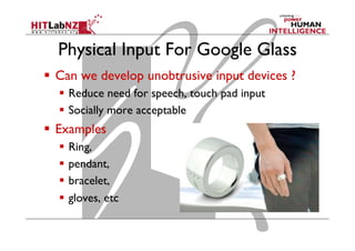 Physical Input For Google Glass
  Can we develop unobtrusive input devices ?
  Reduce need for speech, touch pad input
  Socially more acceptable
  Examples
  Ring,
  pendant,
  bracelet,
  gloves, etc
 