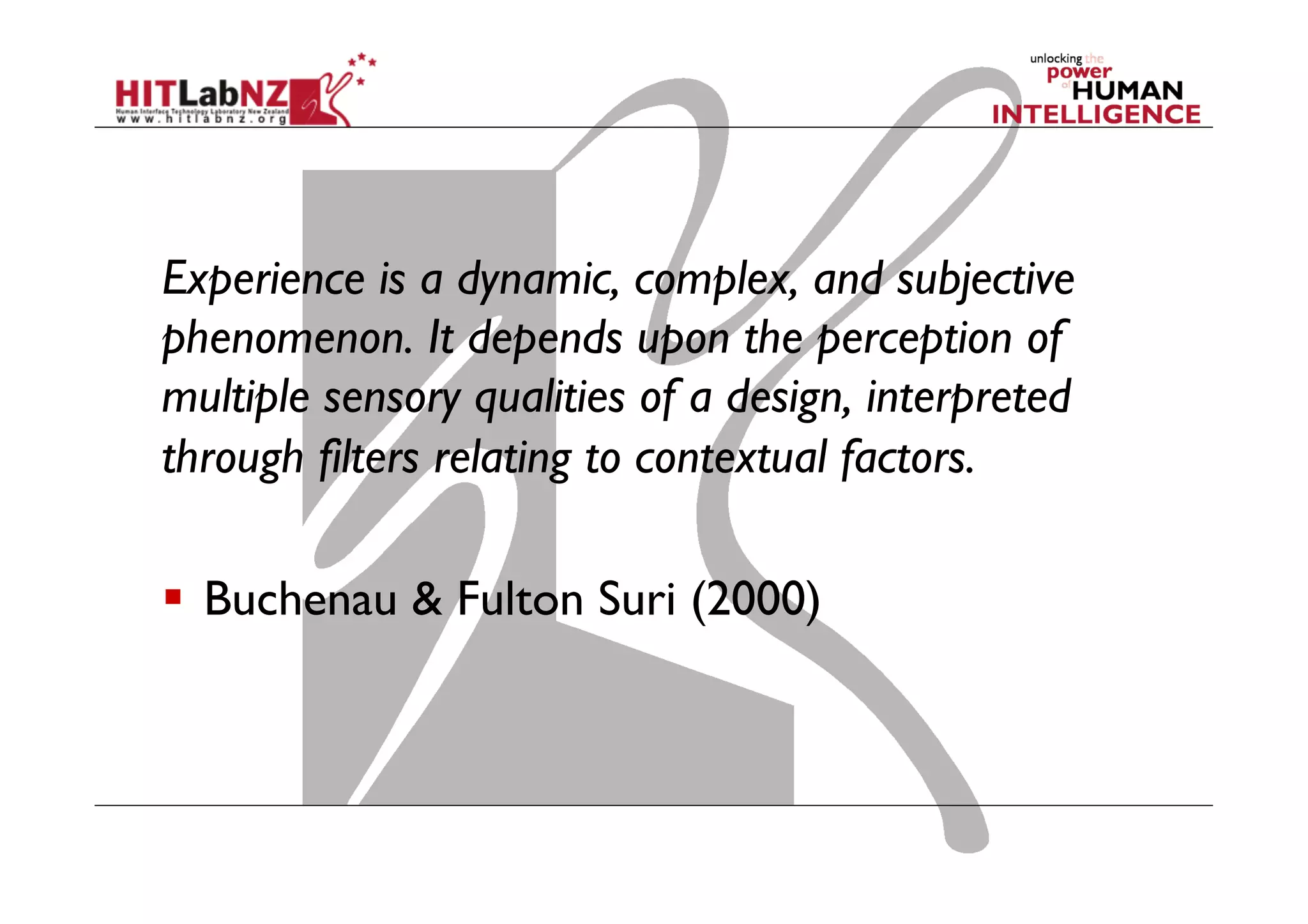 Experience is a dynamic, complex, and subjective
phenomenon. It depends upon the perception of
multiple sensory qualities of a design, interpreted
through filters relating to contextual factors.
  Buchenau & Fulton Suri (2000)
 