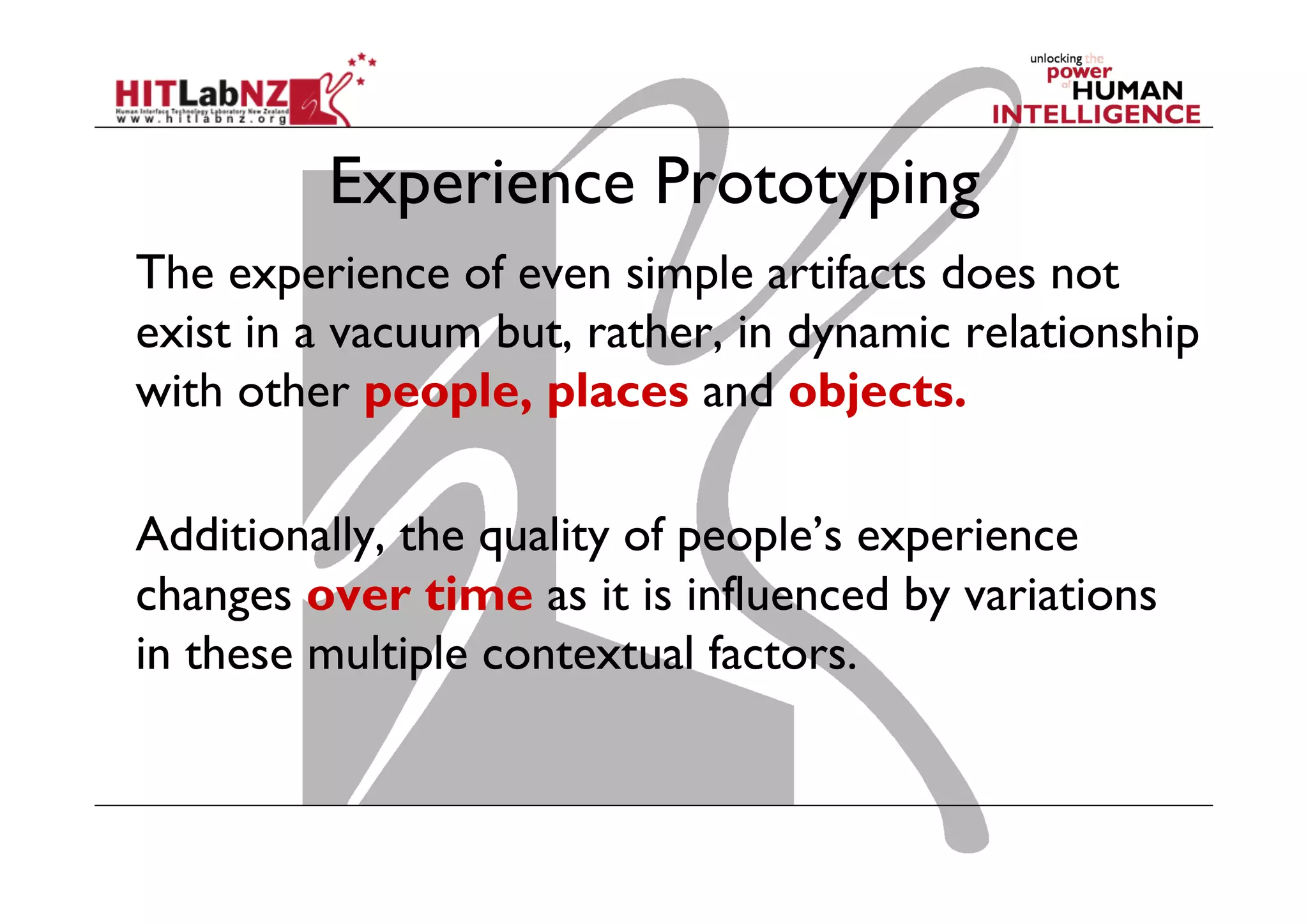 Experience Prototyping
The experience of even simple artifacts does not
exist in a vacuum but, rather, in dynamic relationship
with other people, places and objects.
Additionally, the quality of people’s experience
changes over time as it is influenced by variations
in these multiple contextual factors.
 