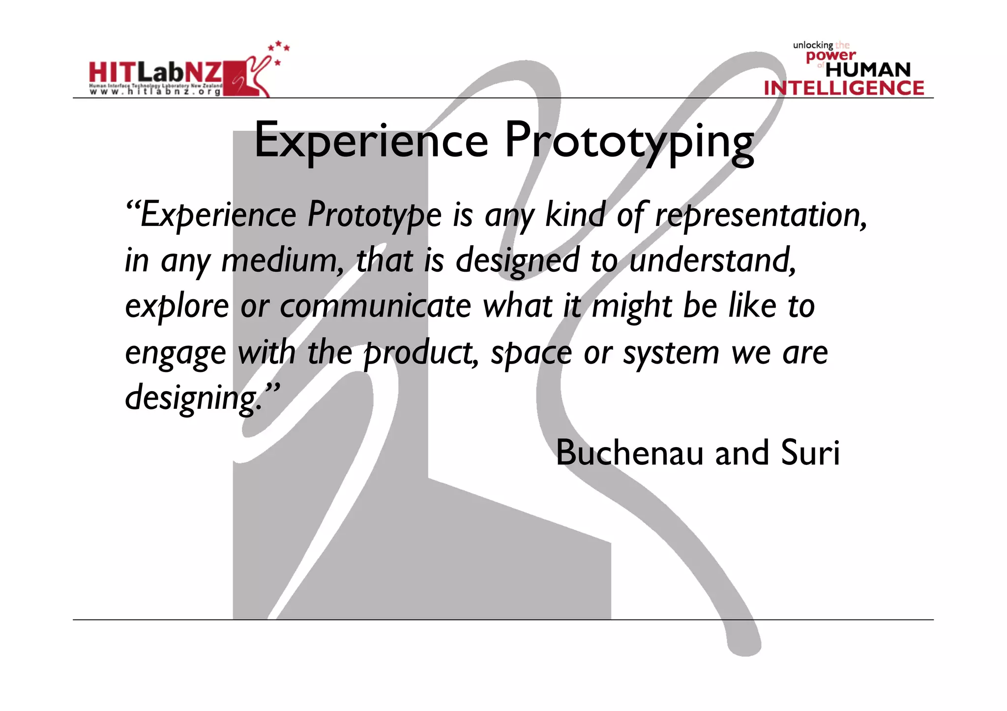 Experience Prototyping
“Experience Prototype is any kind of representation,
in any medium, that is designed to understand,
explore or communicate what it might be like to
engage with the product, space or system we are
designing.”
Buchenau and Suri
 