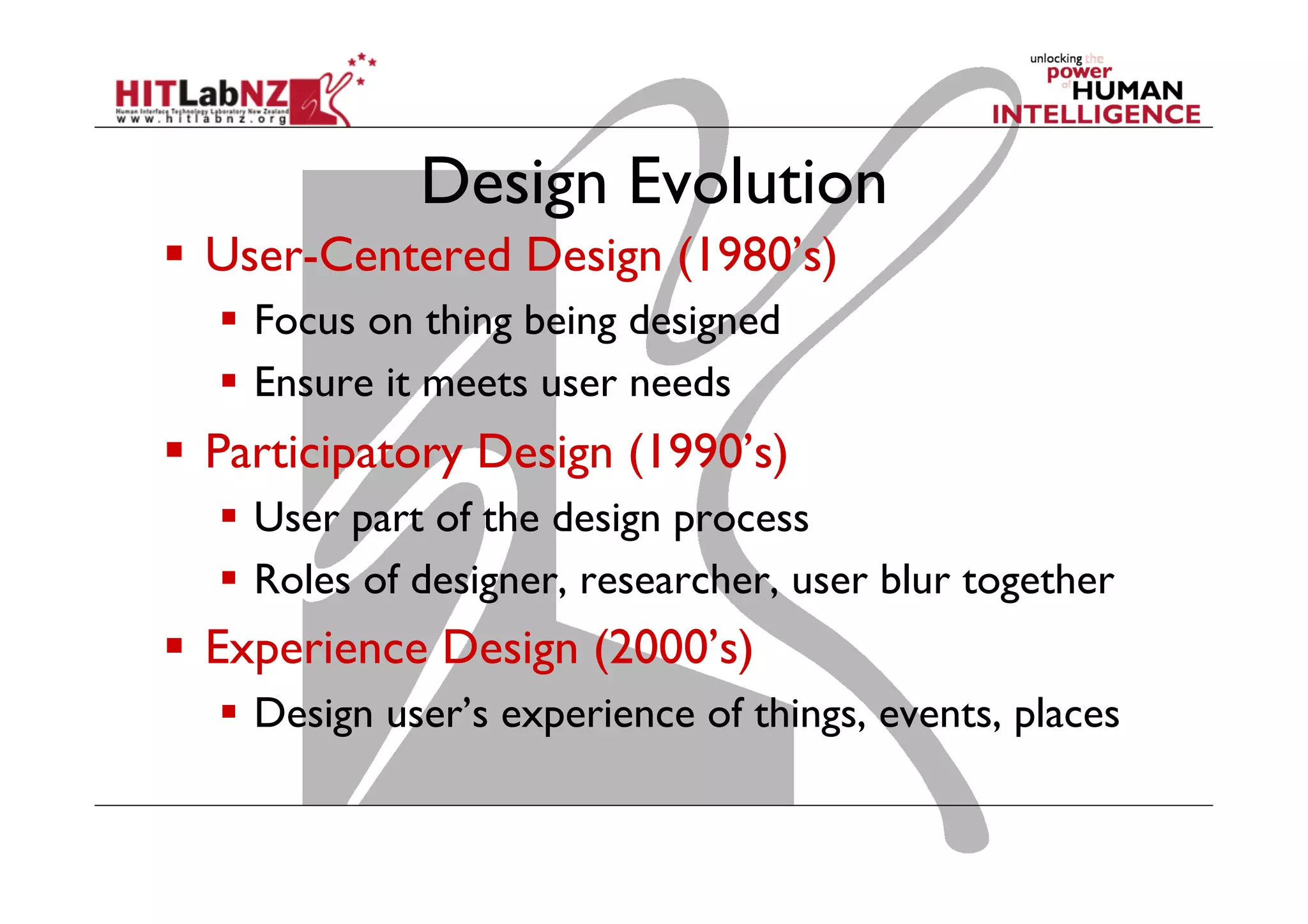 Design Evolution
  User-Centered Design (1980’s)
  Focus on thing being designed
  Ensure it meets user needs
  Participatory Design (1990’s)
  User part of the design process
  Roles of designer, researcher, user blur together
  Experience Design (2000’s)
  Design user’s experience of things, events, places
 