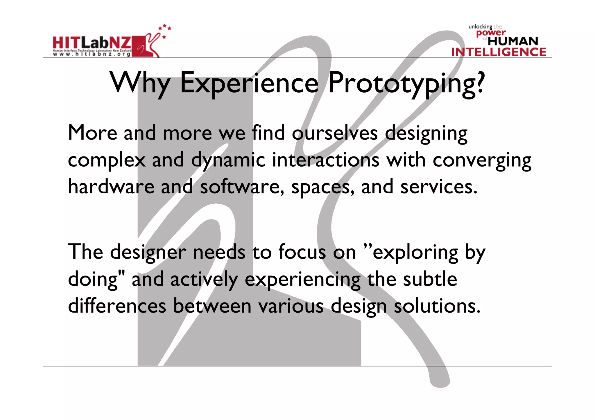 Why Experience Prototyping?
More and more we find ourselves designing
complex and dynamic interactions with converging
hardware and software, spaces, and services.
The designer needs to focus on ”exploring by
doing" and actively experiencing the subtle
differences between various design solutions.
 