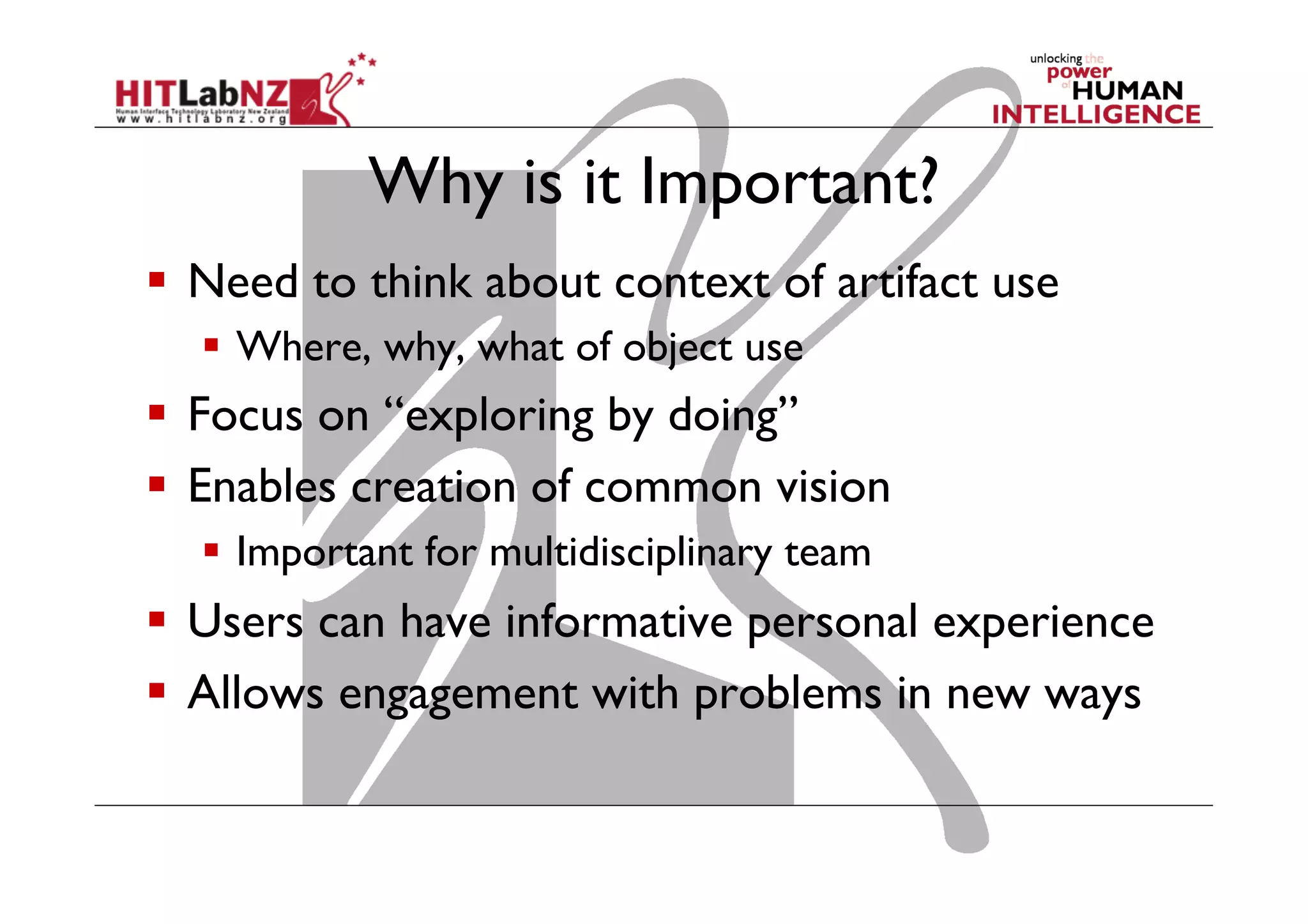 Why is it Important?
  Need to think about context of artifact use
  Where, why, what of object use
  Focus on “exploring by doing”
  Enables creation of common vision
  Important for multidisciplinary team
  Users can have informative personal experience
  Allows engagement with problems in new ways
 