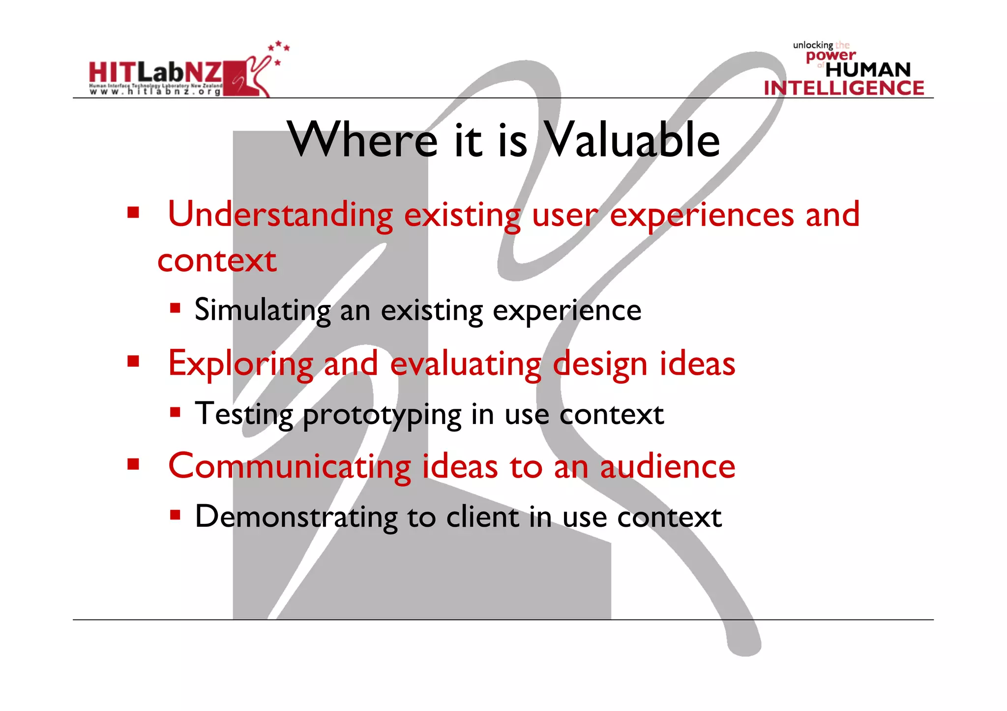 Where it is Valuable
  Understanding existing user experiences and
context
  Simulating an existing experience
  Exploring and evaluating design ideas
  Testing prototyping in use context
  Communicating ideas to an audience
  Demonstrating to client in use context
 