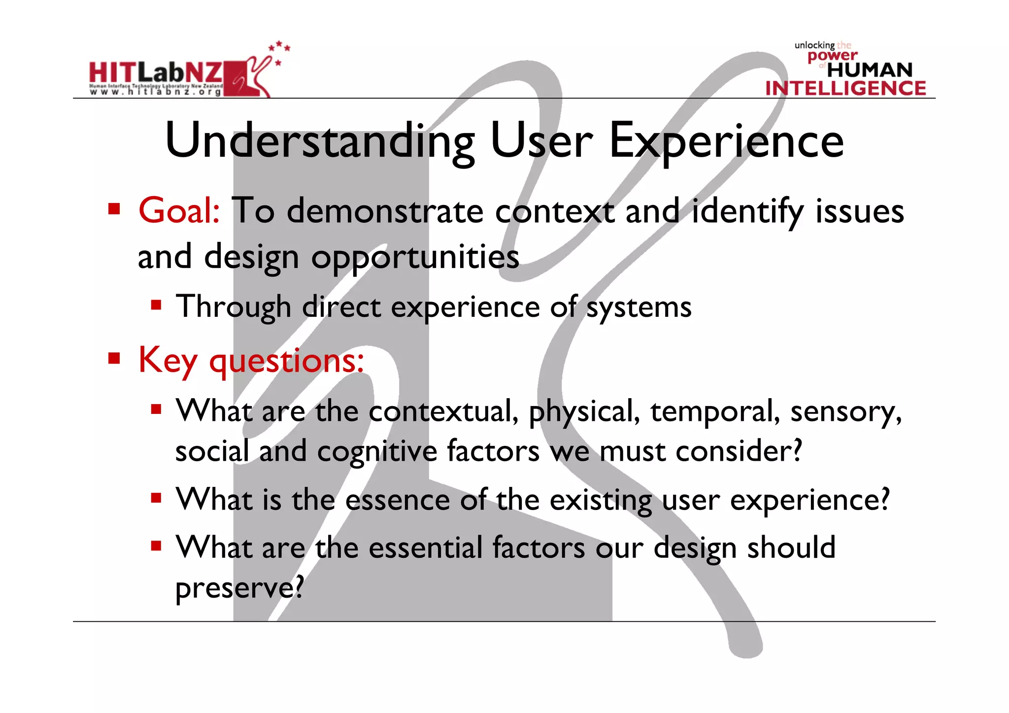 Understanding User Experience
  Goal: To demonstrate context and identify issues
and design opportunities
  Through direct experience of systems
  Key questions:
  What are the contextual, physical, temporal, sensory,
social and cognitive factors we must consider?
  What is the essence of the existing user experience?
  What are the essential factors our design should
preserve?
 